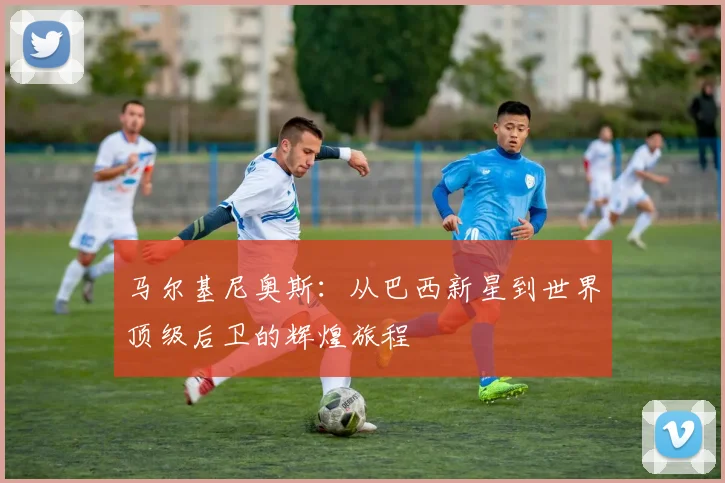 马尔基尼奥斯：从巴西新星到世界顶级后卫的辉煌旅程