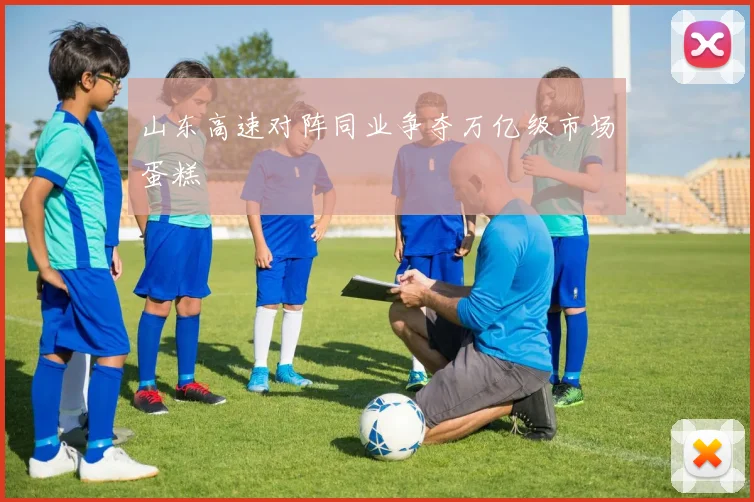山东高速对阵同业争夺万亿级市场蛋糕