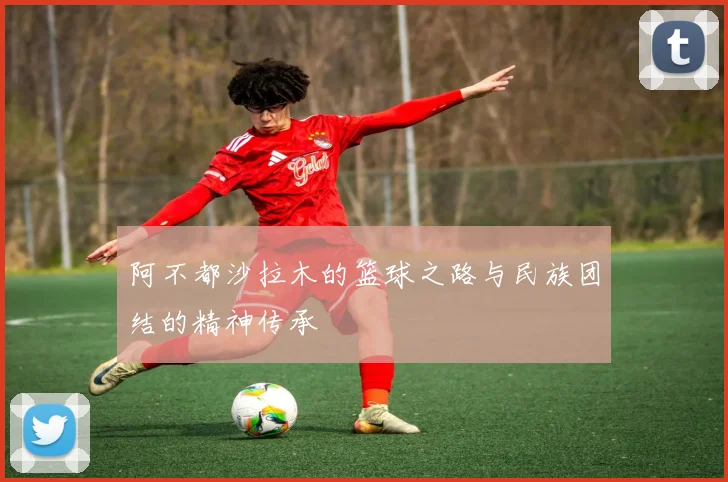 阿不都沙拉木的篮球之路与民族团结的精神传承