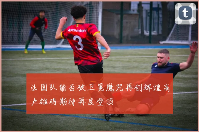 法国队能否破卫冕魔咒再创辉煌高卢雄鸡期待再度登顶