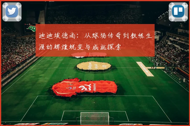 迪迪埃德尚：从球场传奇到教练生涯的辉煌蜕变与成就探索