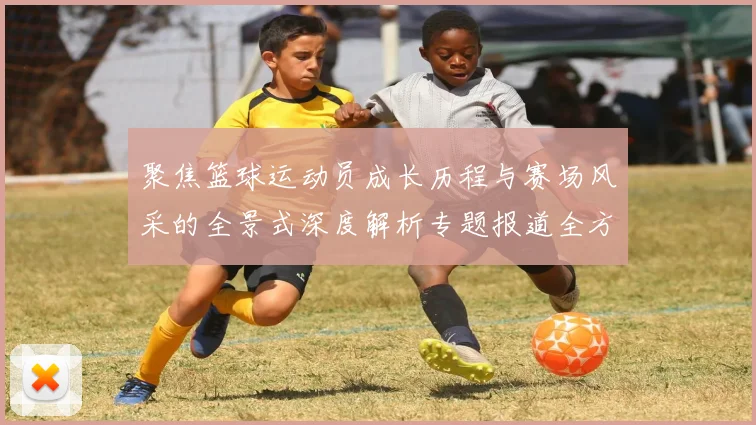 聚焦篮球运动员成长历程与赛场风采的全景式深度解析专题报道全方位