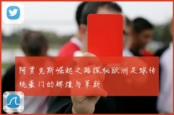 阿贾克斯崛起之路探秘欧洲足球传统豪门的辉煌与革新