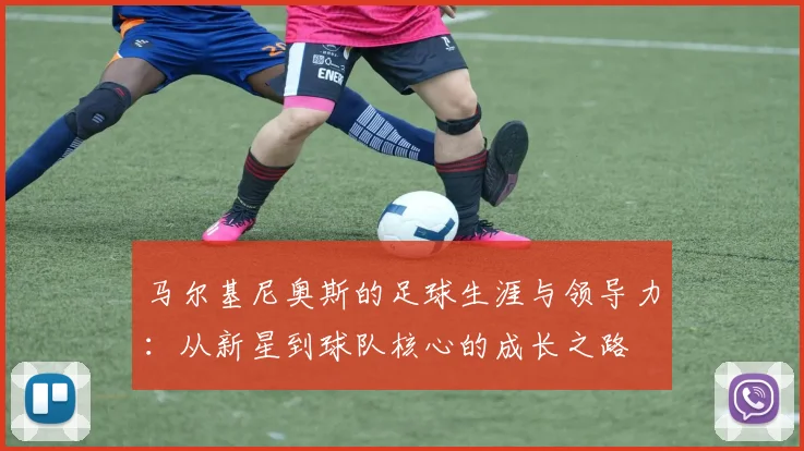 马尔基尼奥斯的足球生涯与领导力：从新星到球队核心的成长之路
