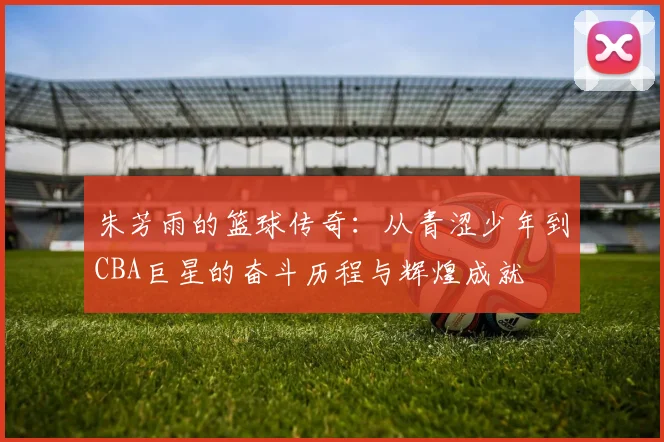 朱芳雨的篮球传奇：从青涩少年到CBA巨星的奋斗历程与辉煌成就