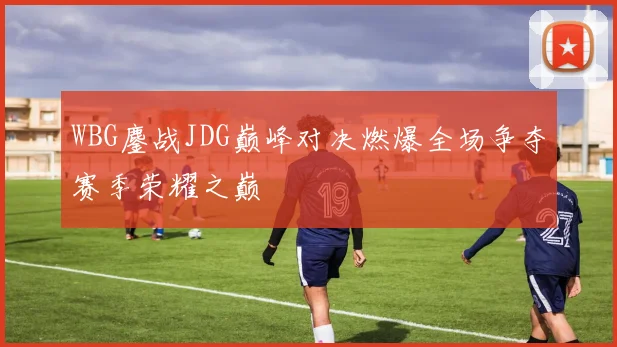 WBG鏖战JDG巅峰对决燃爆全场争夺赛季荣耀之巅