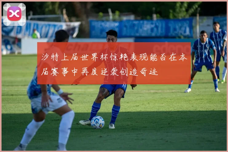 沙特上届世界杯惊艳表现能否在本届赛事中再度逆袭创造奇迹