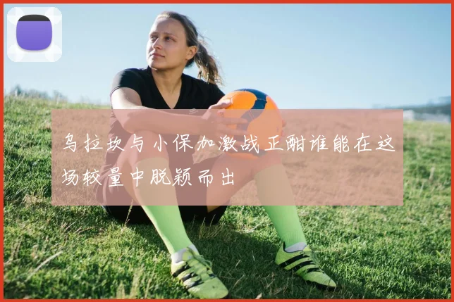 乌拉坎与小保加激战正酣谁能在这场较量中脱颖而出